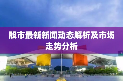股市最新新聞動(dòng)態(tài)解析及市場走勢分析