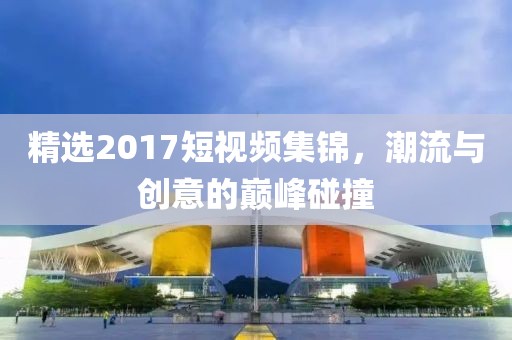 精選2017短視頻集錦，潮流與創(chuàng)意的巔峰碰撞