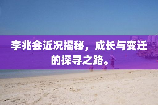 李兆會近況揭秘，成長與變遷的探尋之路。