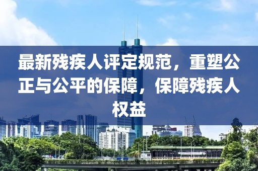 最新殘疾人評(píng)定規(guī)范，重塑公正與公平的保障，保障殘疾人權(quán)益