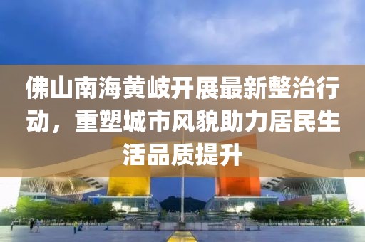 佛山南海黃岐開展最新整治行動，重塑城市風(fēng)貌助力居民生活品質(zhì)提升
