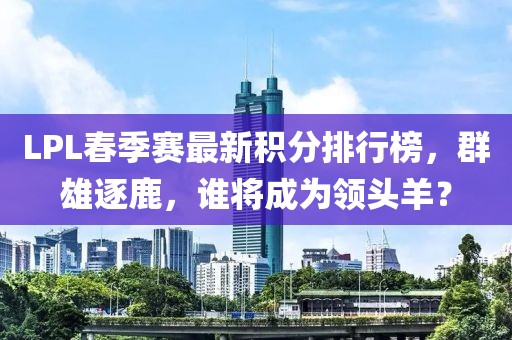 LPL春季賽最新積分排行榜，群雄逐鹿，誰(shuí)將成為領(lǐng)頭羊？