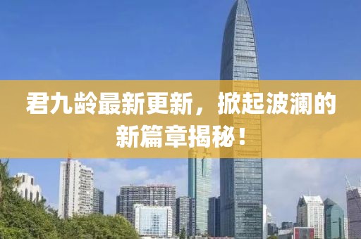 君九齡最新更新，掀起波瀾的新篇章揭秘！