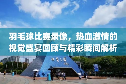 羽毛球比賽錄像，熱血激情的視覺盛宴回顧與精彩瞬間解析