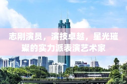 志剛演員，演技卓越，星光璀璨的實(shí)力派表演藝術(shù)家