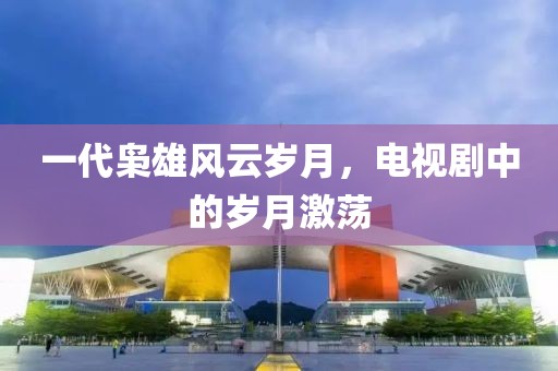 一代梟雄風云歲月，電視劇中的歲月激蕩