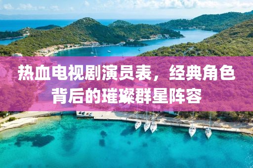 熱血電視劇演員表，經典角色背后的璀璨群星陣容