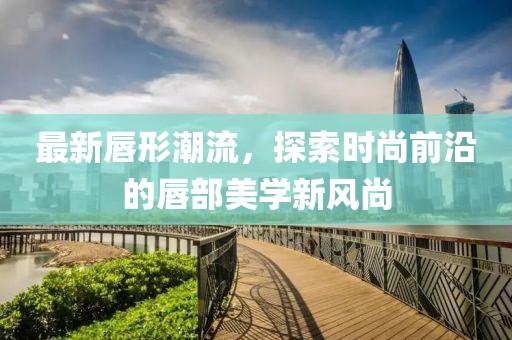 最新唇形潮流，探索時尚前沿的唇部美學新風尚