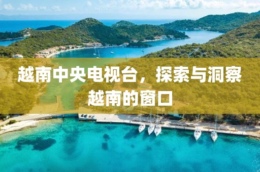 越南中央電視臺，探索與洞察越南的窗口