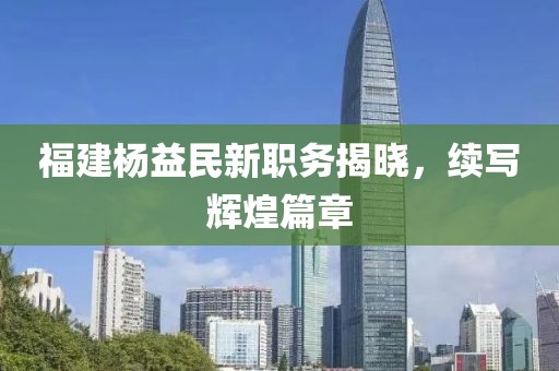 福建楊益民新職務(wù)揭曉，續(xù)寫輝煌篇章