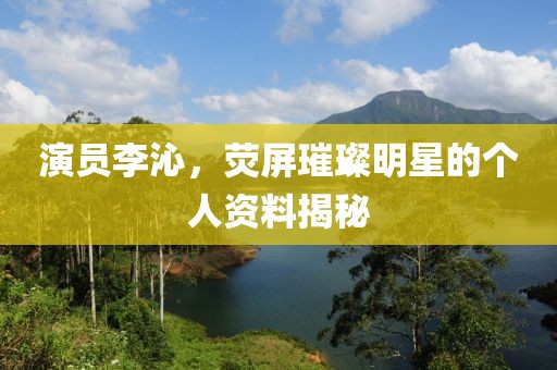 演員李沁，熒屏璀璨明星的個人資料揭秘