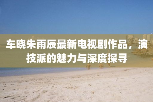 車曉朱雨辰最新電視劇作品，演技派的魅力與深度探尋