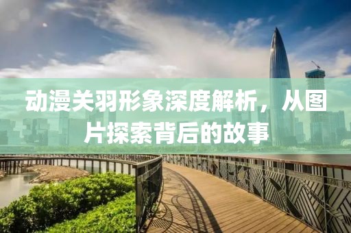 動(dòng)漫關(guān)羽形象深度解析，從圖片探索背后的故事