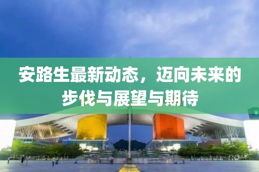 安路生最新動態(tài)，邁向未來的步伐與展望與期待