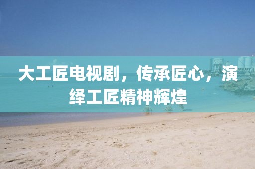 大工匠電視劇，傳承匠心，演繹工匠精神輝煌