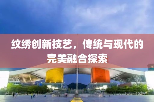 紋繡創(chuàng)新技藝，傳統(tǒng)與現(xiàn)代的完美融合探索