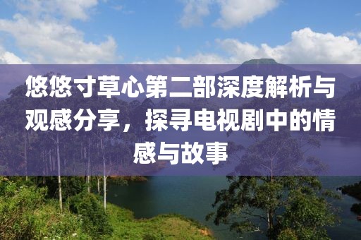 悠悠寸草心第二部深度解析與觀感分享，探尋電視劇中的情感與故事
