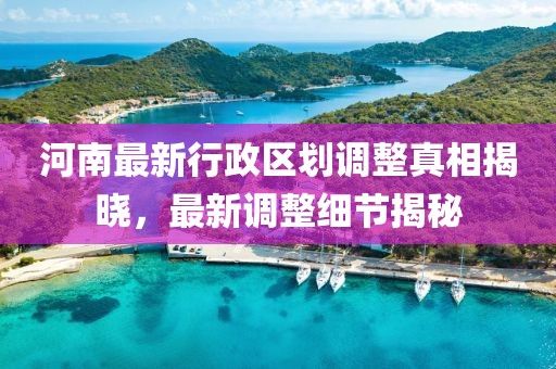 河南最新行政區(qū)劃調(diào)整真相揭曉，最新調(diào)整細節(jié)揭秘