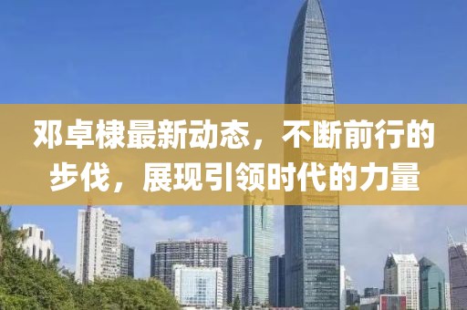 鄧卓棣最新動態(tài)，不斷前行的步伐，展現(xiàn)引領(lǐng)時代的力量