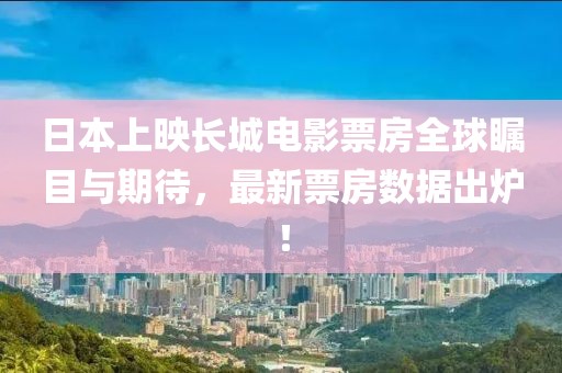 日本上映長(zhǎng)城電影票房全球矚目與期待，最新票房數(shù)據(jù)出爐！