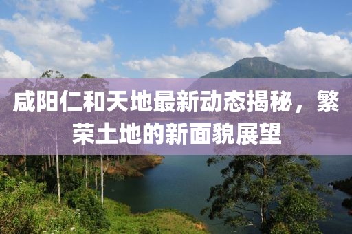 咸陽(yáng)仁和天地最新動(dòng)態(tài)揭秘，繁榮土地的新面貌展望