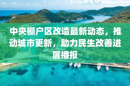 中央棚戶區(qū)改造最新動(dòng)態(tài)，推動(dòng)城市更新，助力民生改善進(jìn)展播報(bào)