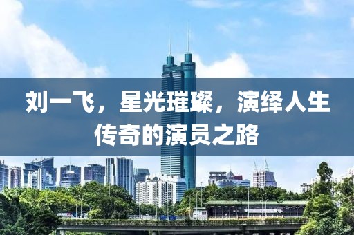 劉一飛，星光璀璨，演繹人生傳奇的演員之路