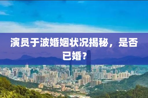 演員于波婚姻狀況揭秘，是否已婚？