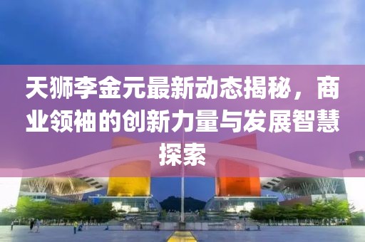 天獅李金元最新動態(tài)揭秘，商業(yè)領(lǐng)袖的創(chuàng)新力量與發(fā)展智慧探索