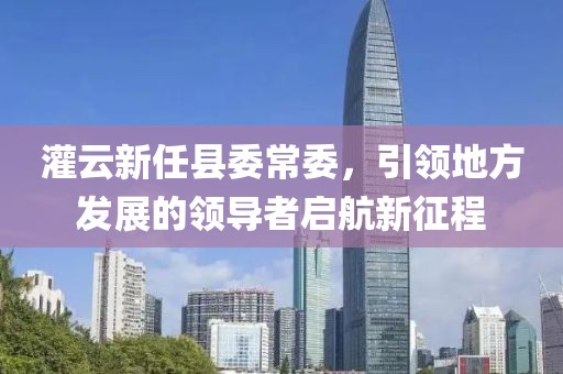 灌云新任縣委常委，引領(lǐng)地方發(fā)展的領(lǐng)導(dǎo)者啟航新征程