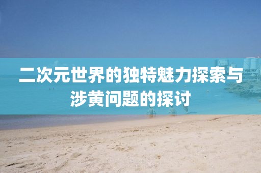二次元世界的獨(dú)特魅力探索與涉黃問題的探討