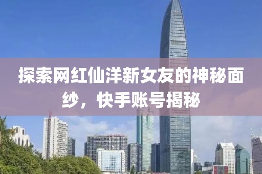 探索網(wǎng)紅仙洋新女友的神秘面紗，快手賬號(hào)揭秘