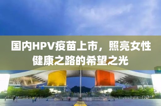 國內(nèi)HPV疫苗上市，照亮女性健康之路的希望之光