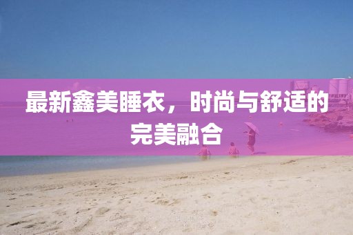 最新鑫美睡衣，時(shí)尚與舒適的完美融合