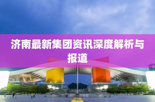 濟(jì)南最新集團(tuán)資訊深度解析與報道