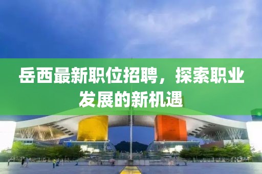 岳西最新職位招聘，探索職業(yè)發(fā)展的新機(jī)遇