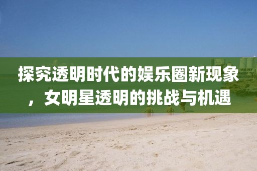 探究透明時代的娛樂圈新現(xiàn)象，女明星透明的挑戰(zhàn)與機(jī)遇
