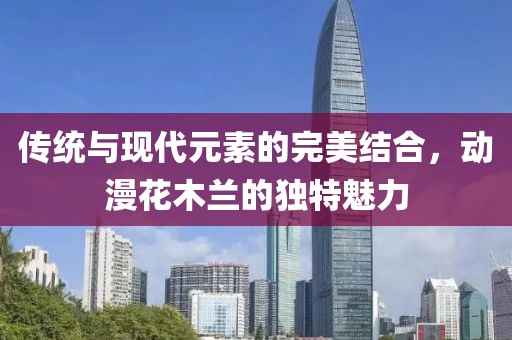 傳統(tǒng)與現(xiàn)代元素的完美結(jié)合，動漫花木蘭的獨特魅力