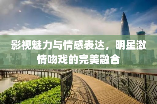 影視魅力與情感表達(dá)，明星激情吻戲的完美融合