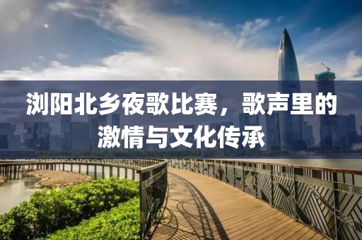 瀏陽北鄉(xiāng)夜歌比賽，歌聲里的激情與文化傳承