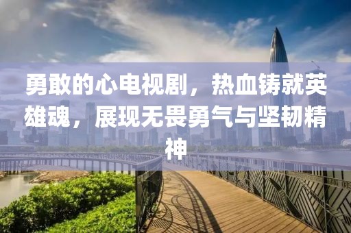 勇敢的心電視劇，熱血鑄就英雄魂，展現(xiàn)無畏勇氣與堅韌精神