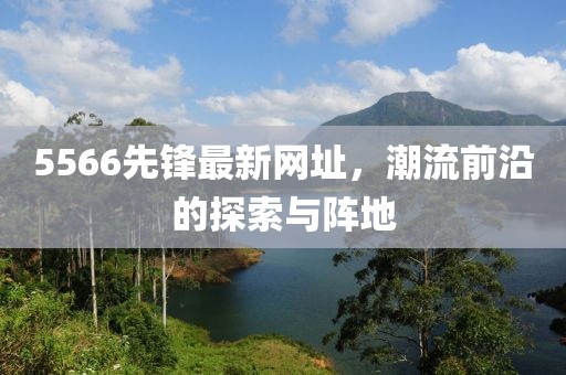 5566先鋒最新網(wǎng)址，潮流前沿的探索與陣地