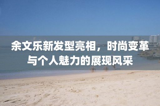 余文樂新發(fā)型亮相，時尚變革與個人魅力的展現(xiàn)風(fēng)采