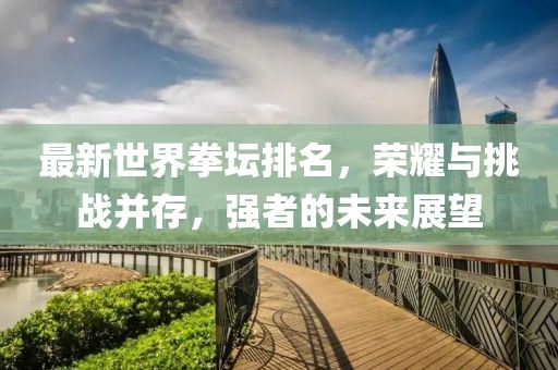 最新世界拳壇排名，榮耀與挑戰(zhàn)并存，強(qiáng)者的未來(lái)展望