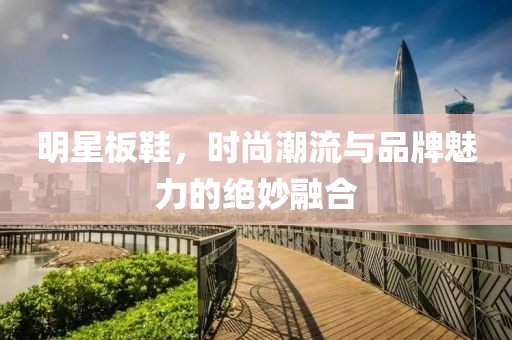 明星板鞋，時(shí)尚潮流與品牌魅力的絕妙融合