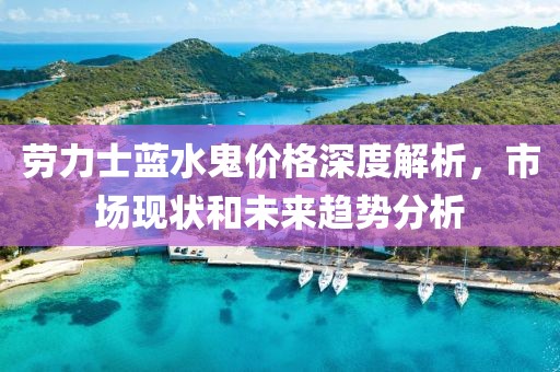 勞力士藍(lán)水鬼價(jià)格深度解析，市場(chǎng)現(xiàn)狀和未來(lái)趨勢(shì)分析