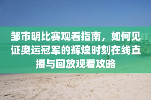 鄒市明比賽觀看指南，如何見證奧運冠軍的輝煌時刻在線直播與回放觀看攻略