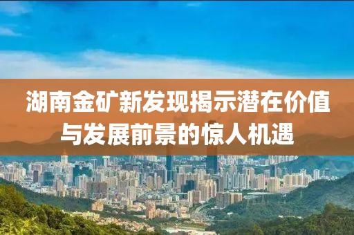 湖南金礦新發(fā)現(xiàn)揭示潛在價值與發(fā)展前景的驚人機遇