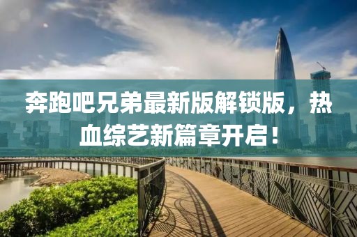 奔跑吧兄弟最新版解鎖版，熱血綜藝新篇章開啟！