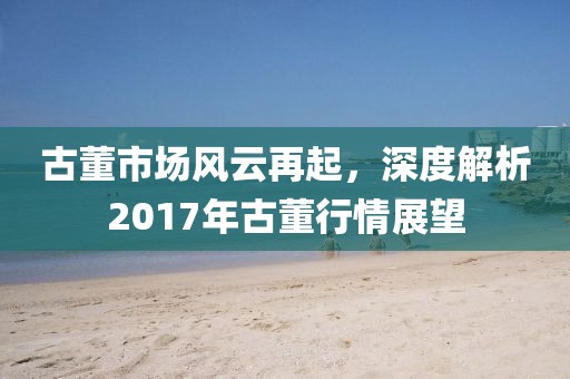 古董市場風(fēng)云再起，深度解析2017年古董行情展望